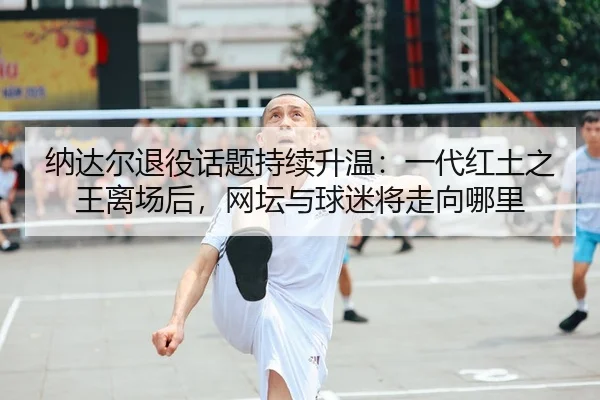 纳达尔退役话题持续升温：一代红土之王离场后，网坛与球迷将走向哪里