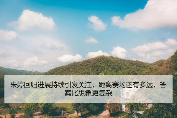 朱婷回归进展持续引发关注，她离赛场还有多远，答案比想象更复杂