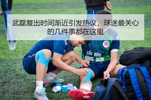 武磊复出时间渐近引发热议，球迷最关心的几件事都在这里