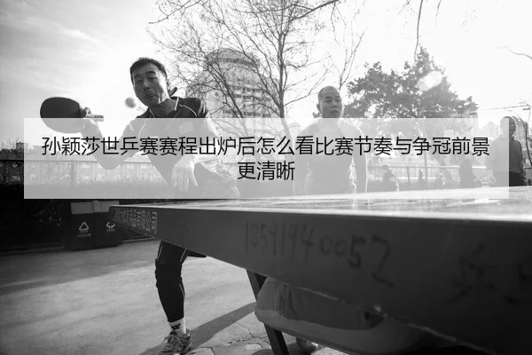 孙颖莎世乒赛赛程出炉后怎么看比赛节奏与争冠前景更清晰